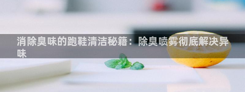 尊龙,人生就是搏：消除臭味的跑鞋清洁秘籍：除臭喷雾彻底解